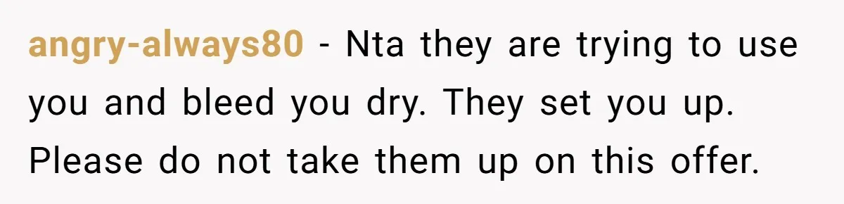 angry-always80 − Nta they are trying to use you and bleed you dry. They set you up. Please do not take them up on this offer.