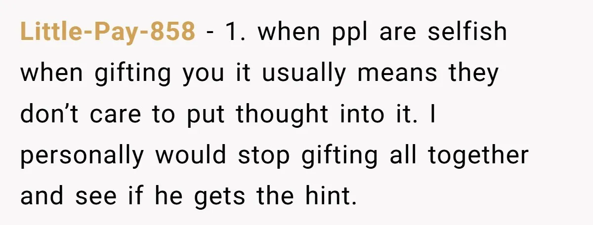 Little-Pay-858 − 1. when ppl are selfish when gifting you it usually means they don’t care to put thought into it. I personally would stop gifting all together and see...