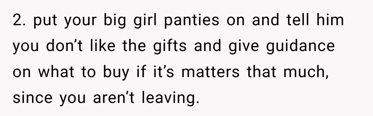 2. put your big girl panties on and tell him you don’t like the gifts and give guidance on what to buy if it’s matters that much, since you aren’t...