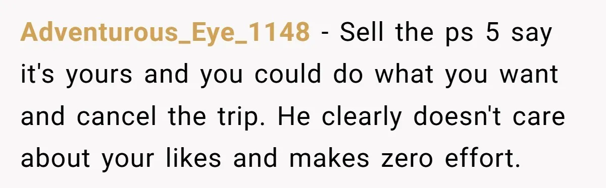 Adventurous_Eye_1148 − Sell the ps 5 say it's yours and you could do what you want and cancel the trip. He clearly doesn't care about your likes and makes zero...