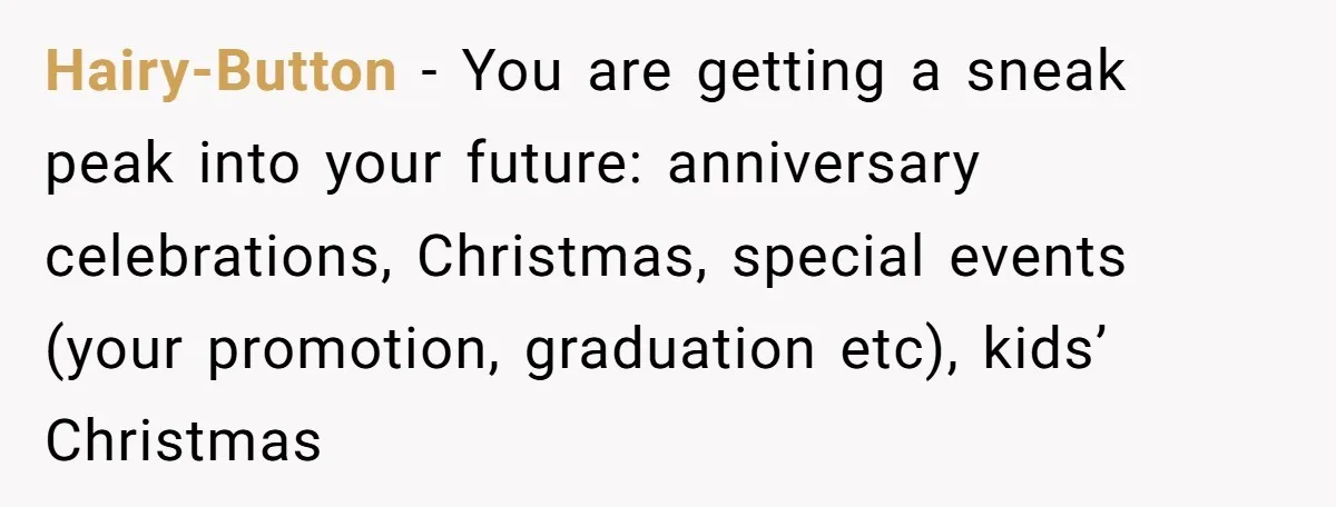 Hairy-Button − You are getting a sneak peak into your future: anniversary celebrations, Christmas, special events (your promotion, graduation etc), kids’ Christmas