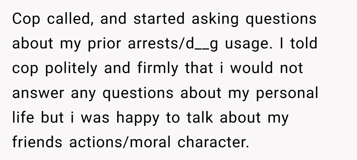 Cop called, and started asking questions about my prior arrests/d__g usage. I told cop politely and firmly that i would not answer any questions about my personal life but i...