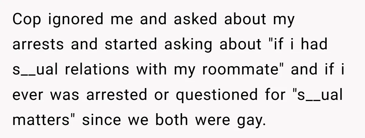 Cop ignored me and asked about my arrests and started asking about "if i had s__ual relations with my roommate" and if i ever was arrested or questioned for "s__ual...