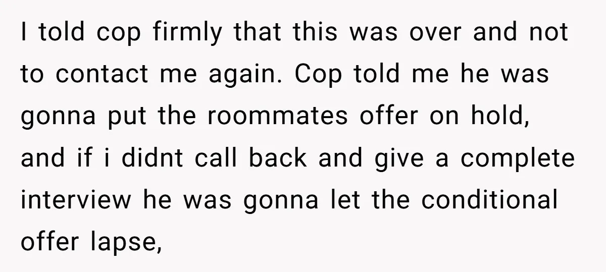 I told cop firmly that this was over and not to contact me again. Cop told me he was gonna put the roommates offer on hold, and if i didnt...