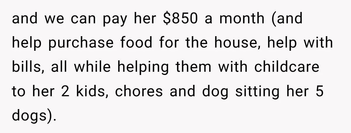 and we can pay her $850 a month (and help purchase food for the house, help with bills, all while helping them with childcare to her 2 kids, chores and...