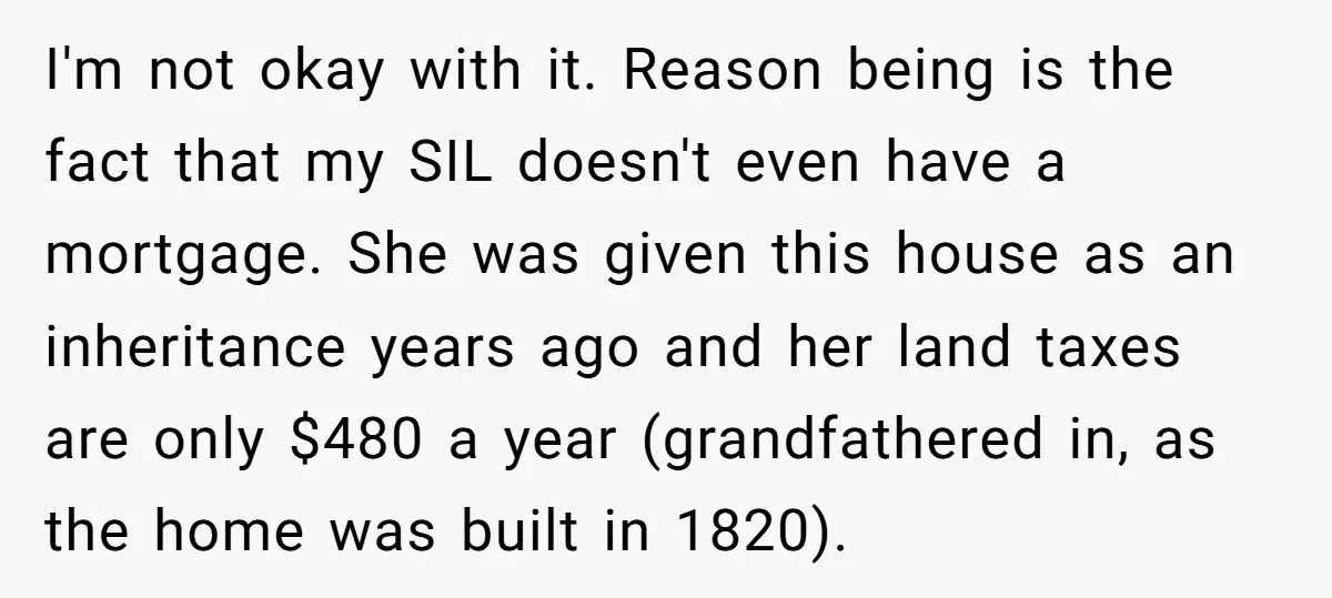 I'm not okay with it. Reason being is the fact that my SIL doesn't even have a mortgage. She was given this house as an inheritance years ago and her...