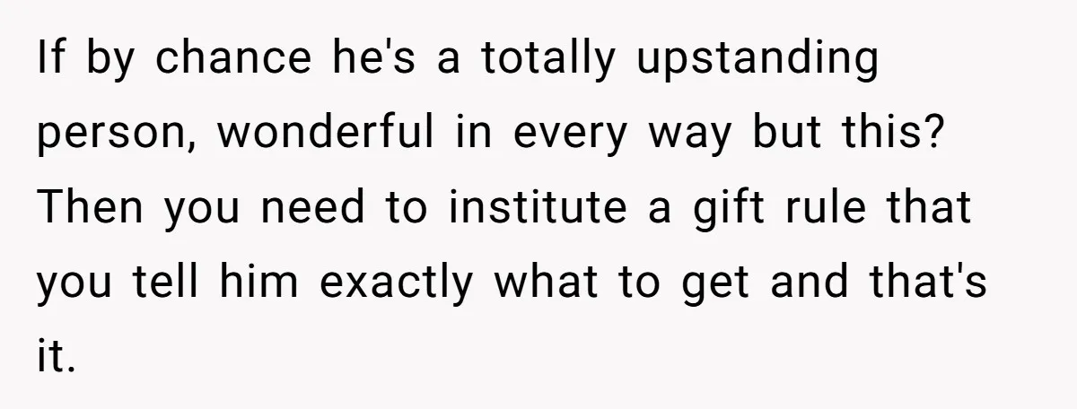 If by chance he's a totally upstanding person, wonderful in every way but this? Then you need to institute a gift rule that you tell him exactly what to get...