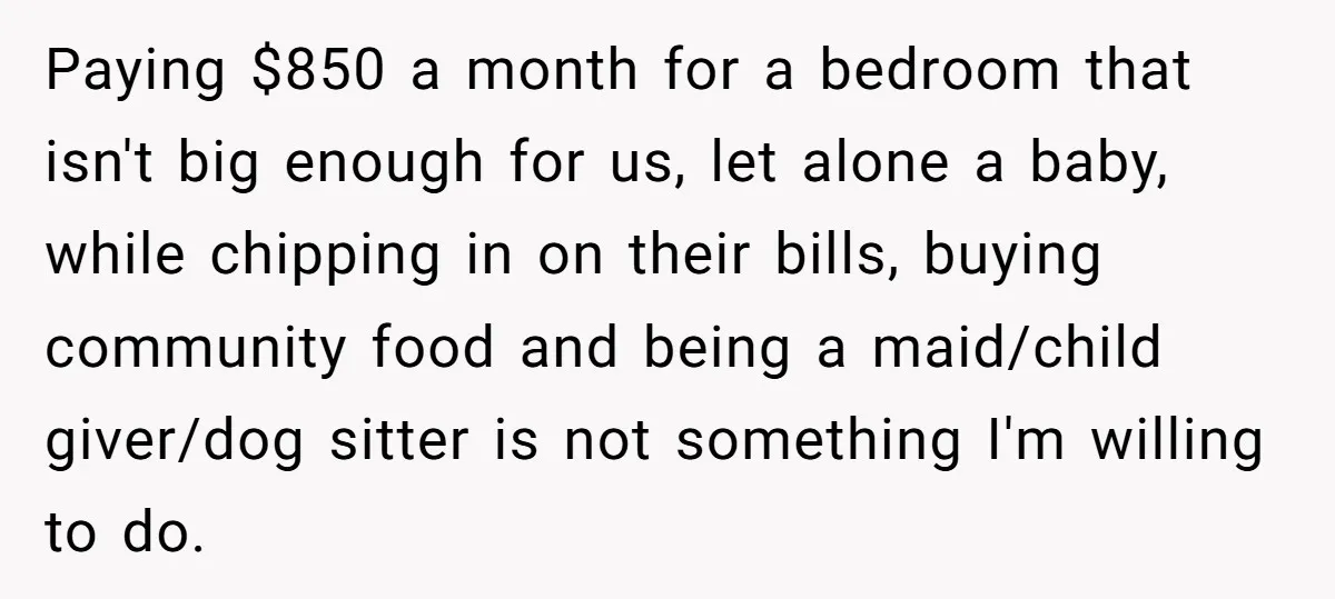 Paying $850 a month for a bedroom that isn't big enough for us, let alone a baby, while chipping in on their bills, buying community food and being a maid/child...