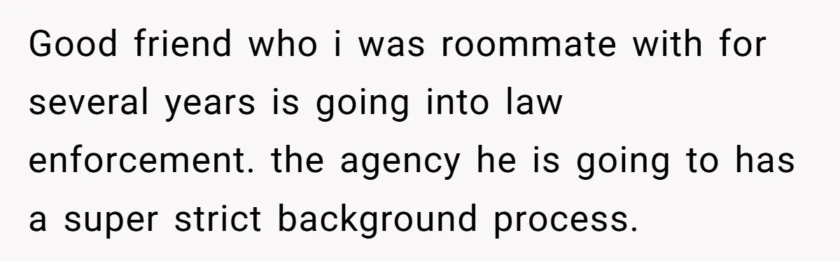 Good friend who i was roommate with for several years is going into law enforcement. the agency he is going to has a super strict background process.