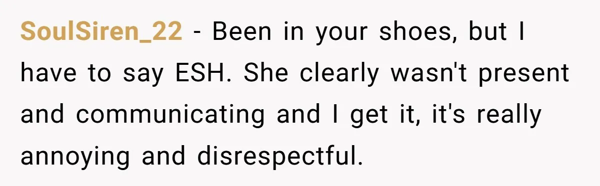 SoulSiren_22 − Been in your shoes, but I have to say ESH. She clearly wasn't present and communicating and I get it, it's really annoying and disrespectful.