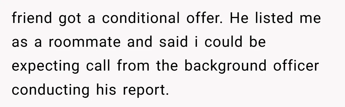 friend got a conditional offer. He listed me as a roommate and said i could be expecting call from the background officer conducting his report.