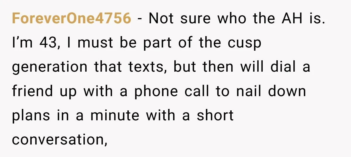 ForeverOne4756 − Not sure who the AH is. I’m 43, I must be part of the cusp generation that texts, but then will dial a friend up with a phone...