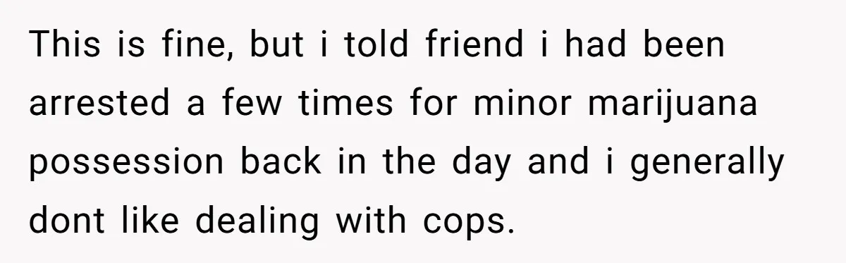 This is fine, but i told friend i had been arrested a few times for minor marijuana possession back in the day and i generally dont like dealing with cops.