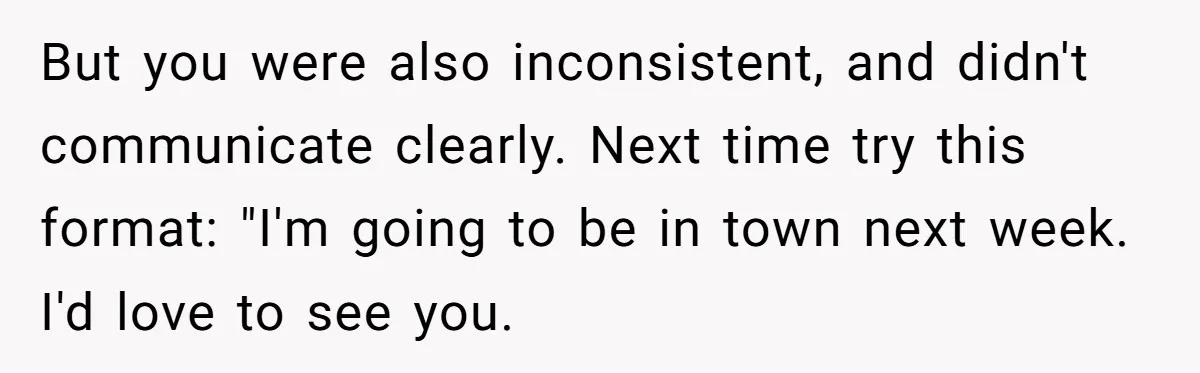 But you were also inconsistent, and didn't communicate clearly. Next time try this format: "I'm going to be in town next week. I'd love to see you.