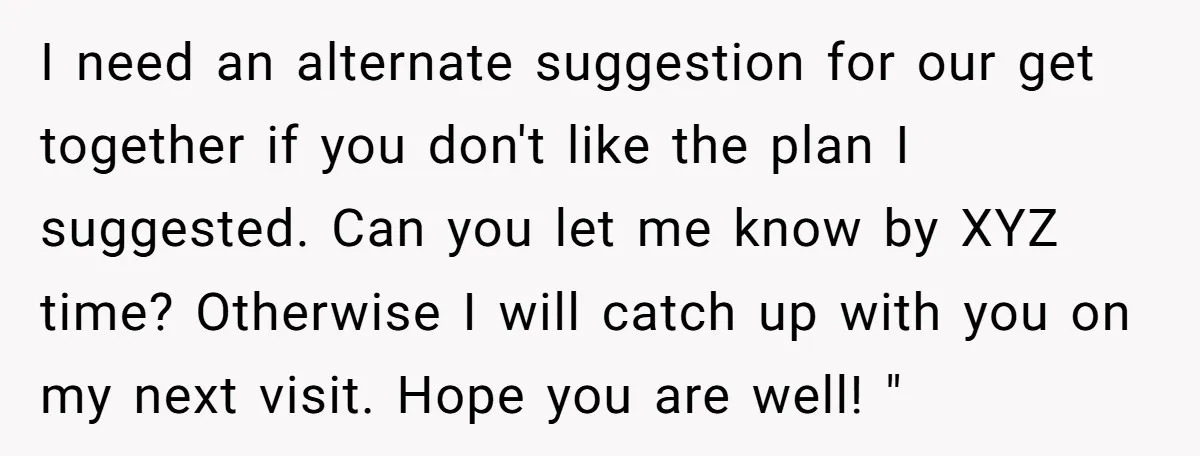 I need an alternate suggestion for our get together if you don't like the plan I suggested. Can you let me know by XYZ time? Otherwise I will catch up...