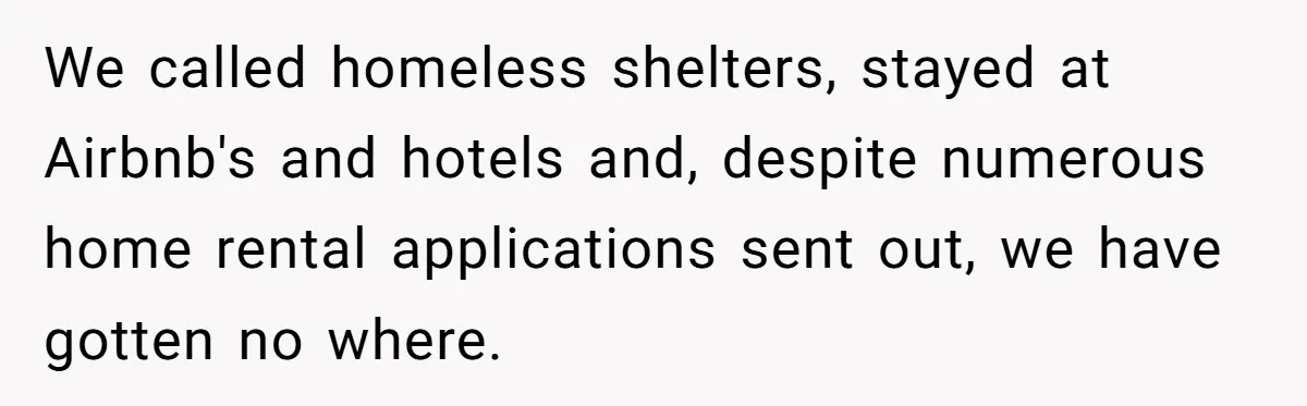 We called homeless shelters, stayed at Airbnb's and hotels and, despite numerous home rental applications sent out, we have gotten no where.