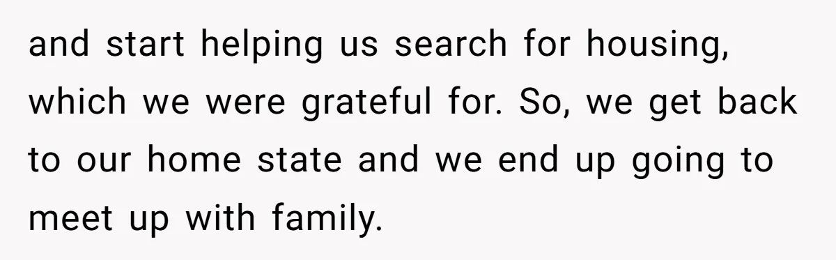 and start helping us search for housing, which we were grateful for. So, we get back to our home state and we end up going to meet up with family.
