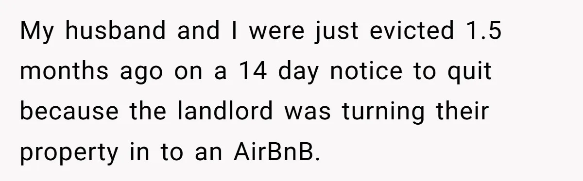 My husband and I were just evicted 1.5 months ago on a 14 day notice to quit because the landlord was turning their property in to an AirBnB.