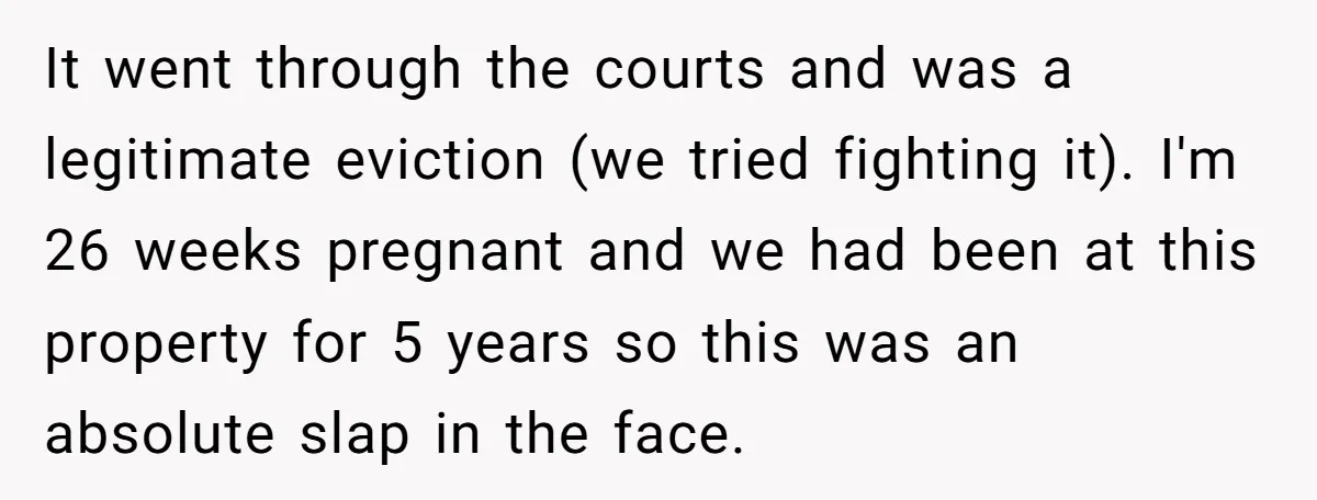 It went through the courts and was a legitimate eviction (we tried fighting it). I'm 26 weeks pregnant and we had been at this property for 5 years so this...