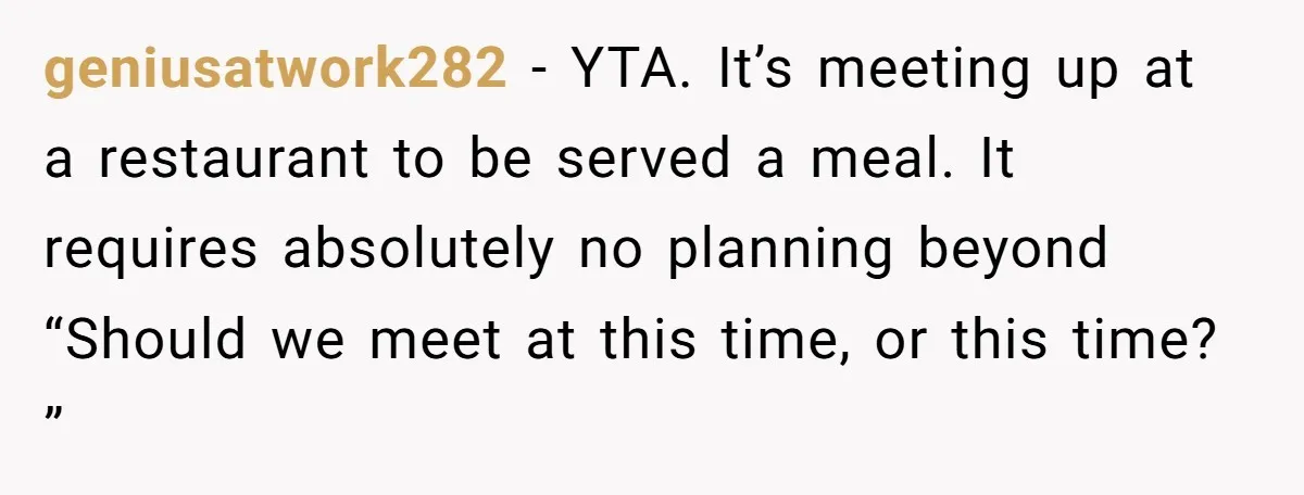 geniusatwork282 − YTA. It’s meeting up at a restaurant to be served a meal. It requires absolutely no planning beyond “Should we meet at this time, or this time? ”