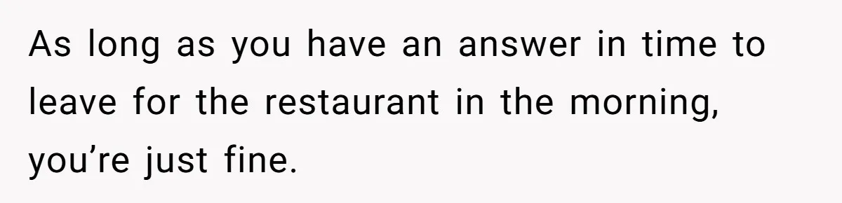As long as you have an answer in time to leave for the restaurant in the morning, you’re just fine.