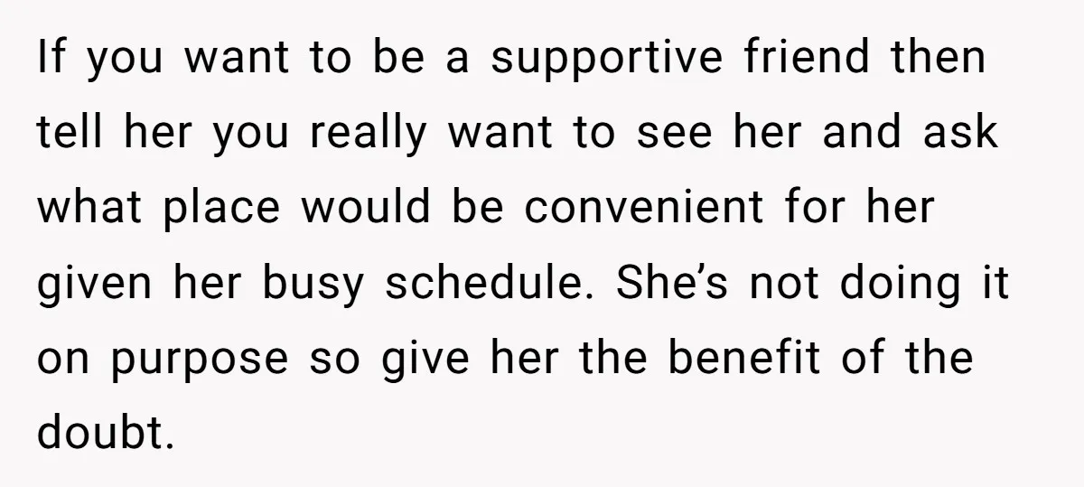 If you want to be a supportive friend then tell her you really want to see her and ask what place would be convenient for her given her busy schedule....