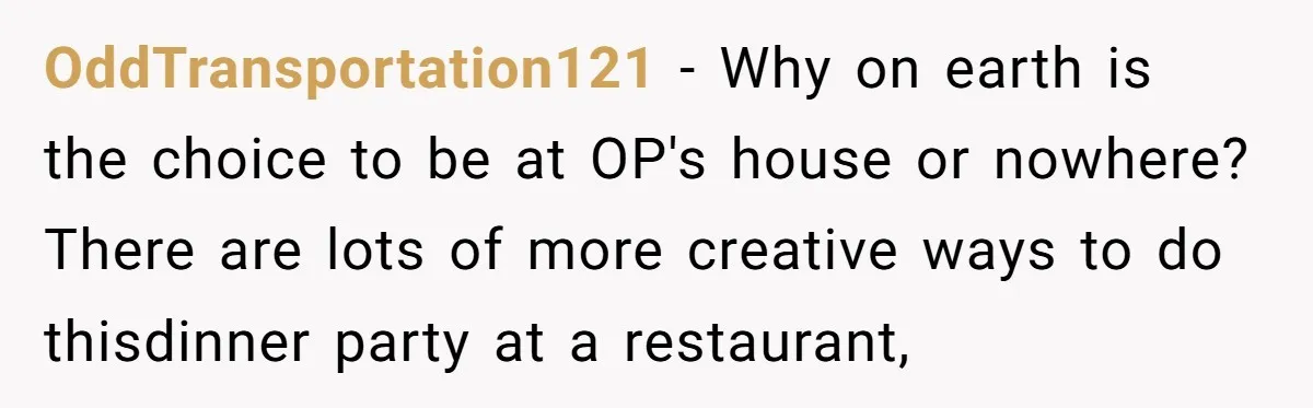 OddTransportation121 − Why on earth is the choice to be at OP's house or nowhere? There are lots of more creative ways to do thisdinner party at a restaurant,