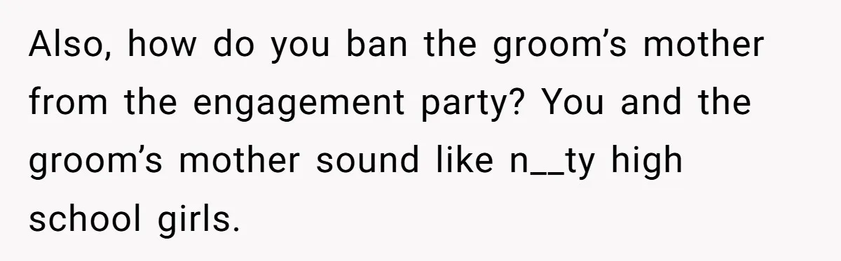 Also, how do you ban the groom’s mother from the engagement party? You and the groom’s mother sound like n__ty high school girls.