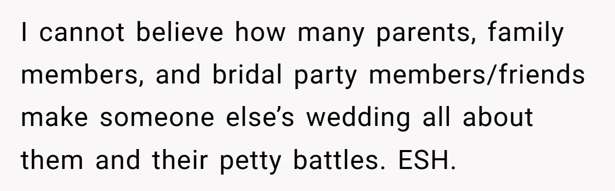 I cannot believe how many parents, family members, and bridal party members/friends make someone else’s wedding all about them and their petty battles. ESH.