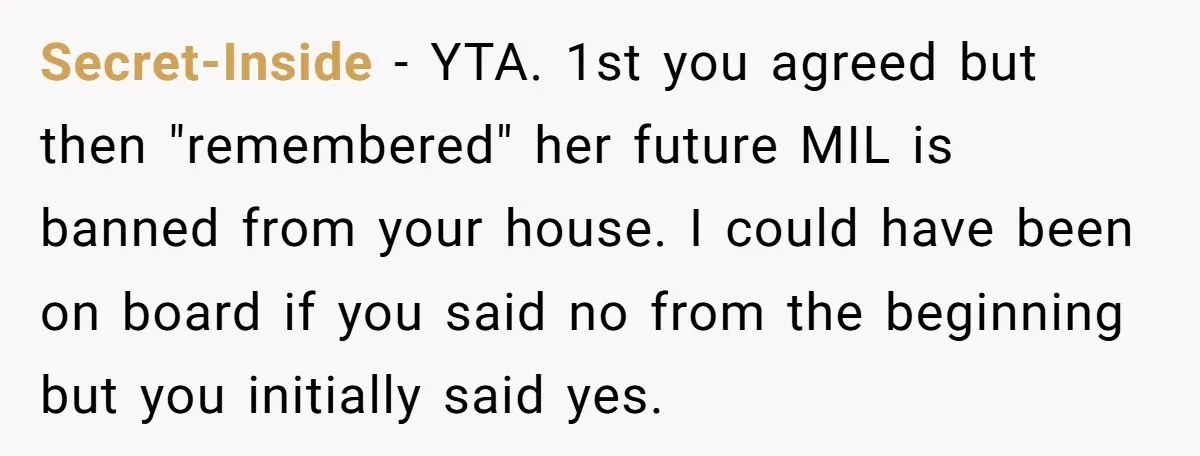 Secret-Inside − YTA. 1st you agreed but then "remembered" her future MIL is banned from your house. I could have been on board if you said no from the beginning...