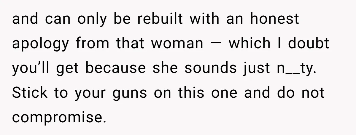 and can only be rebuilt with an honest apology from that woman — which I doubt you’ll get because she sounds just n__ty. Stick to your guns on this one...