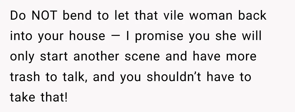 Do NOT bend to let that vile woman back into your house — I promise you she will only start another scene and have more trash to talk, and you...