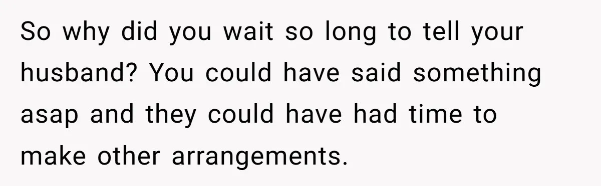 So why did you wait so long to tell your husband? You could have said something asap and they could have had time to make other arrangements.