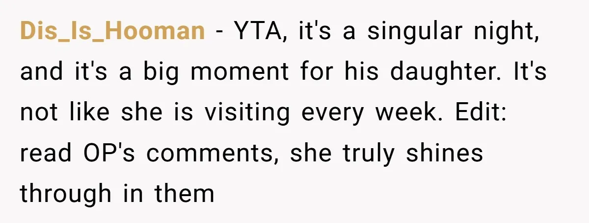 Dis_Is_Hooman − YTA, it's a singular night, and it's a big moment for his daughter. It's not like she is visiting every week. Edit: read OP's comments, she truly shines...