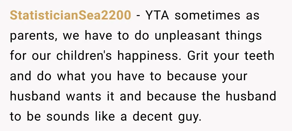 StatisticianSea2200 − YTA sometimes as parents, we have to do unpleasant things for our children's happiness. Grit your teeth and do what you have to because your husband wants it...