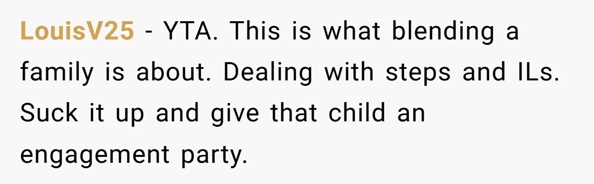 LouisV25 − YTA. This is what blending a family is about. Dealing with steps and ILs. Suck it up and give that child an engagement party.