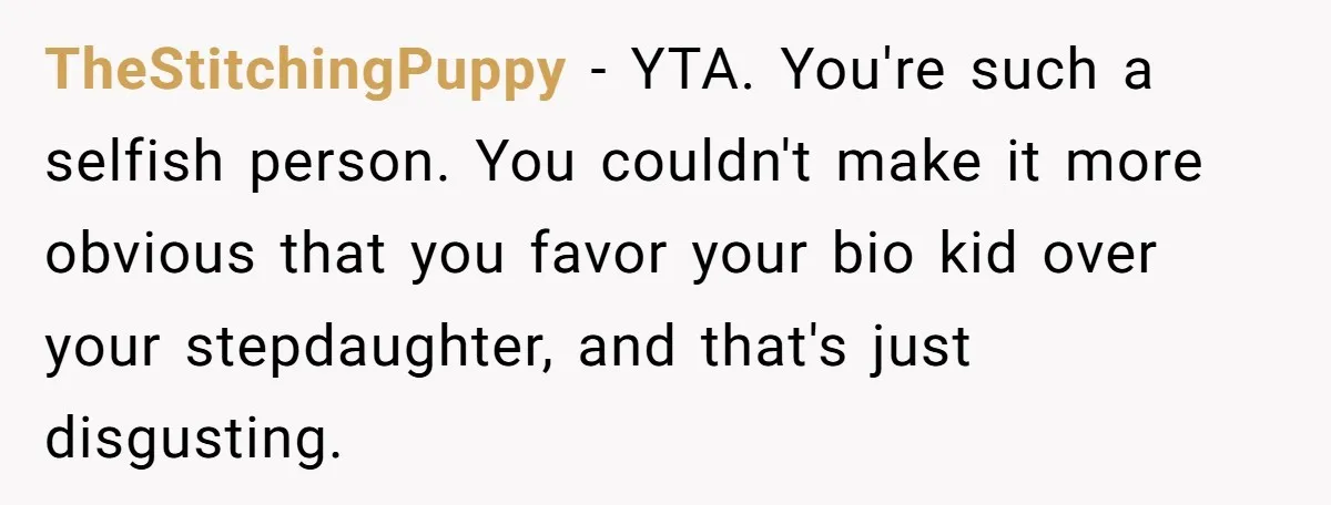 TheStitchingPuppy − YTA. You're such a selfish person. You couldn't make it more obvious that you favor your bio kid over your stepdaughter, and that's just disgusting.