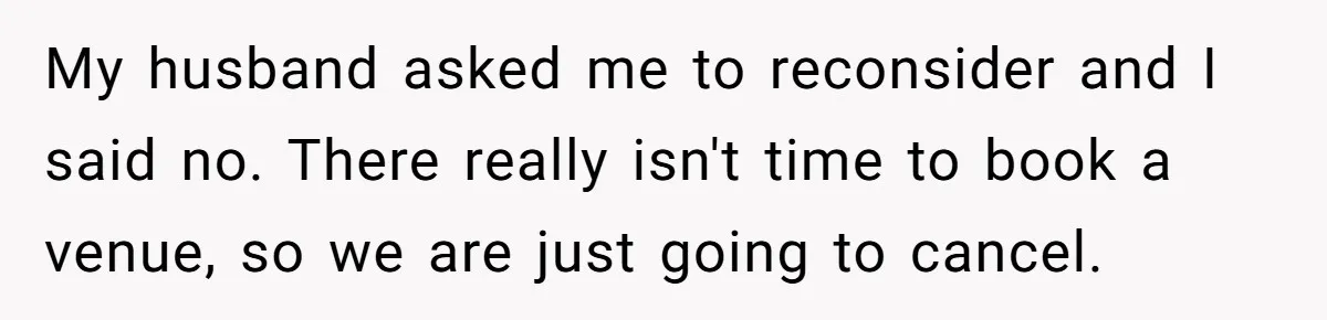 My husband asked me to reconsider and I said no. There really isn't time to book a venue, so we are just going to cancel.