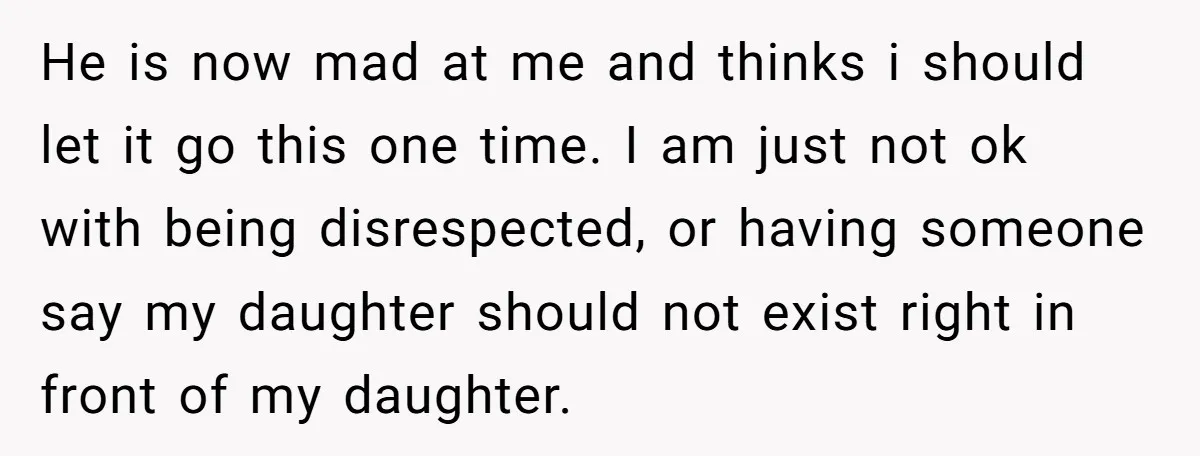 He is now mad at me and thinks i should let it go this one time. I am just not ok with being disrespected, or having someone say my daughter...