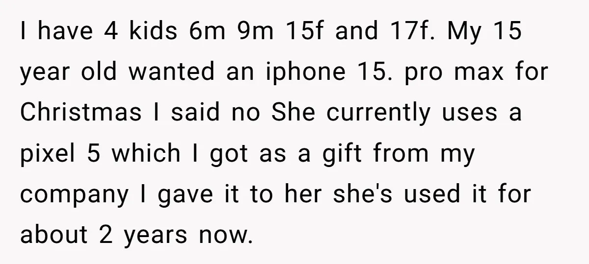 I have 4 kids 6m 9m 15f and 17f. My 15 year old wanted an iphone 15. pro max for Christmas I said no She currently uses a pixel 5...