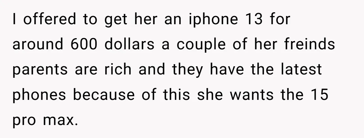 I offered to get her an iphone 13 for around 600 dollars a couple of her freinds parents are rich and they have the latest phones because of this she...