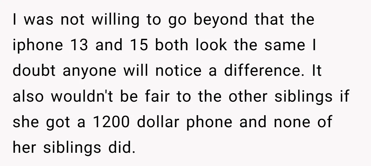 I was not willing to go beyond that the iphone 13 and 15 both look the same I doubt anyone will notice a difference. It also wouldn't be fair to...