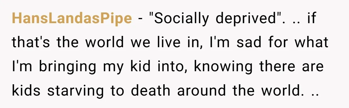 HansLandasPipe − "Socially deprived". .. if that's the world we live in, I'm sad for what I'm bringing my kid into, knowing there are kids starving to death around the...