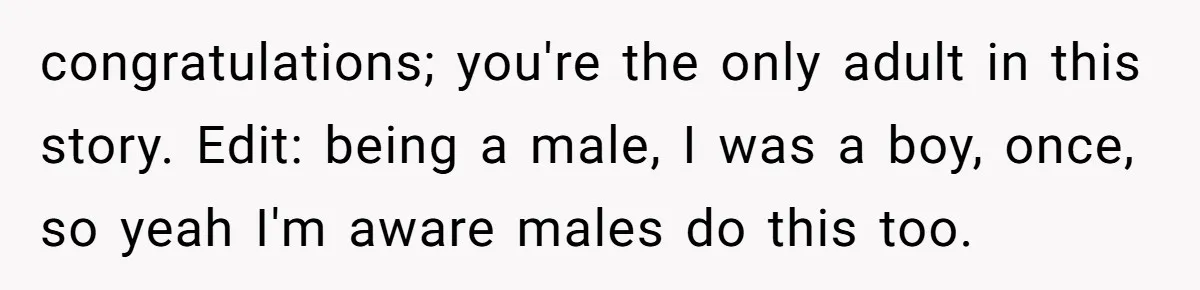 congratulations; you're the only adult in this story. Edit: being a male, I was a boy, once, so yeah I'm aware males do this too.
