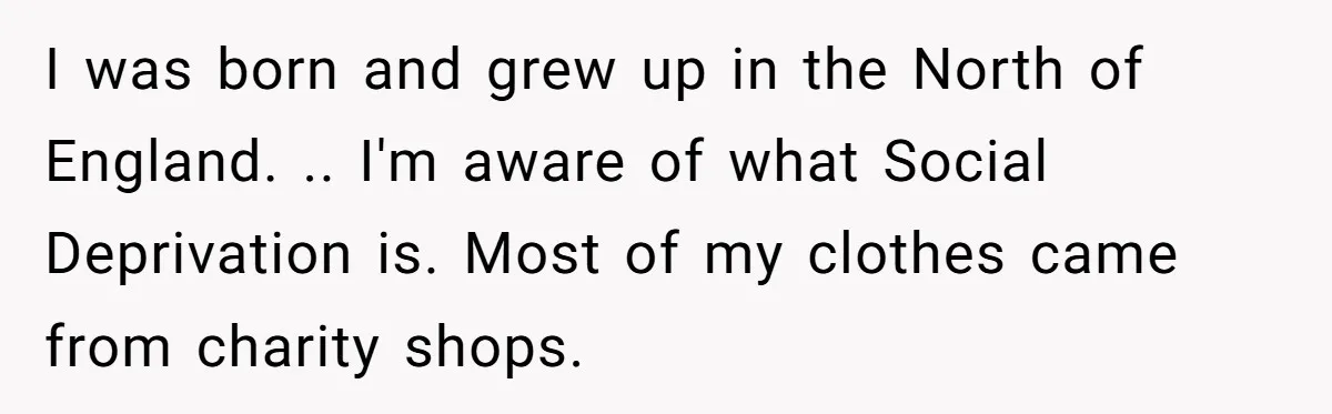 I was born and grew up in the North of England. .. I'm aware of what Social Deprivation is. Most of my clothes came from charity shops.