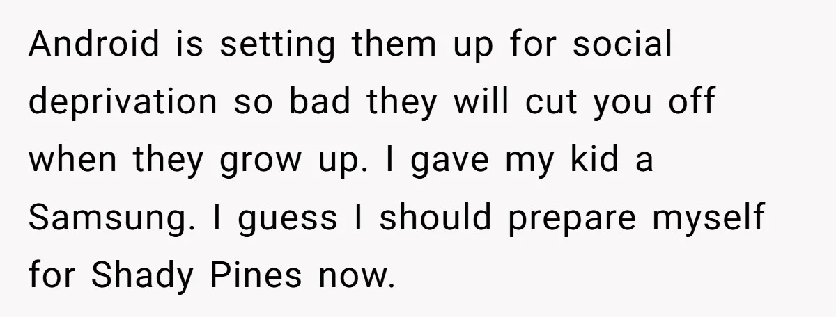 Android is setting them up for social deprivation so bad they will cut you off when they grow up. I gave my kid a Samsung. I guess I should prepare...