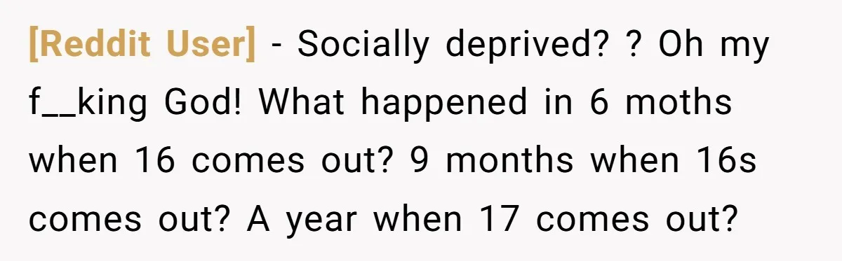 [Reddit User] − Socially deprived? ? Oh my f__king God! What happened in 6 moths when 16 comes out? 9 months when 16s comes out? A year when 17 comes...