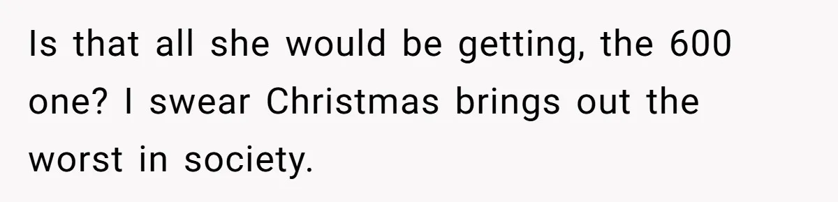 Is that all she would be getting, the 600 one? I swear Christmas brings out the worst in society.