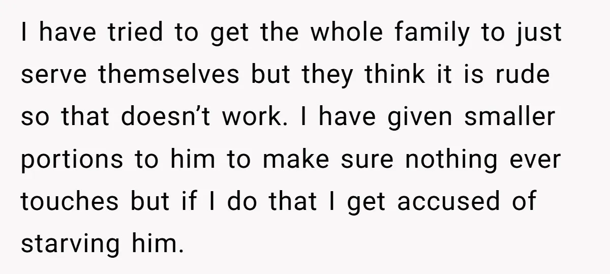 I have tried to get the whole family to just serve themselves but they think it is rude so that doesn’t work. I have given smaller portions to him to...