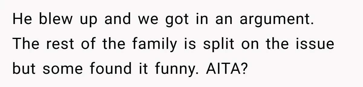 He blew up and we got in an argument. The rest of the family is split on the issue but some found it funny. AITA?